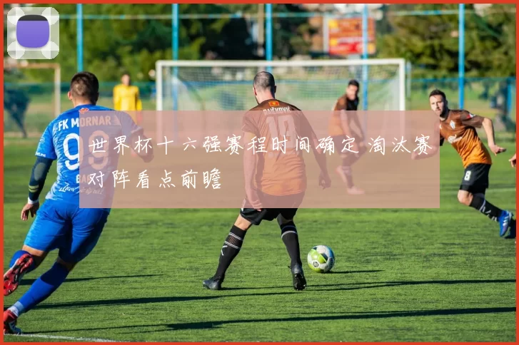 世界杯十六强赛程时间确定 淘汰赛对阵看点前瞻