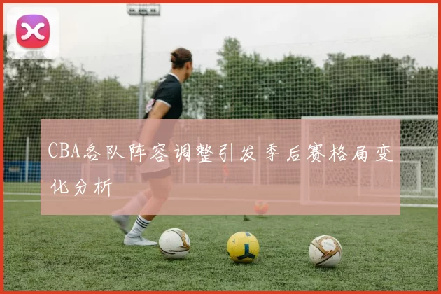 CBA各队阵容调整引发季后赛格局变化分析