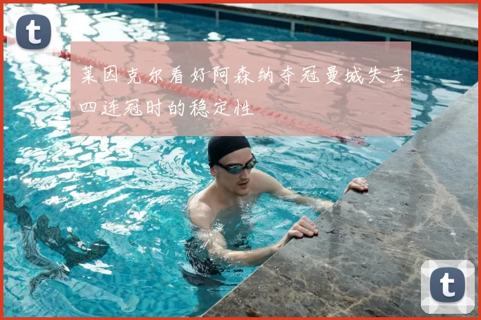 莱因克尔看好阿森纳夺冠曼城失去四连冠时的稳定性