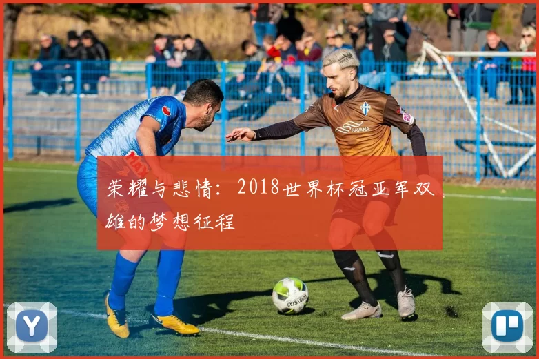 荣耀与悲情：2018世界杯冠亚军双雄的梦想征程