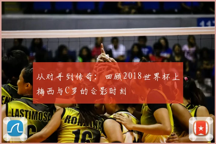 从对手到传奇:回顾2018世界杯上梅西与C罗的合影时刻