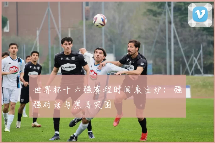 世界杯十六强赛程时间表出炉:强强对话与黑马突围