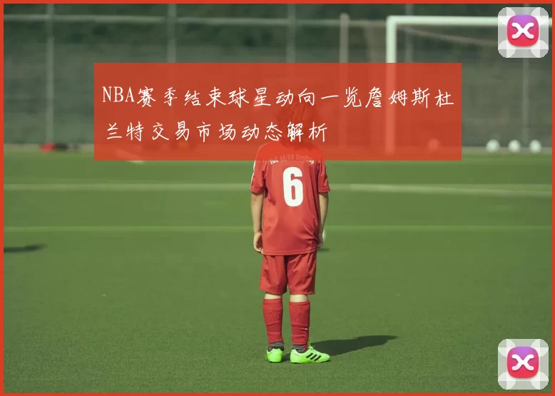 NBA赛季结束球星动向一览詹姆斯杜兰特交易市场动态解析