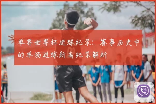 单界世界杯进球纪录:赛事历史中的单场进球新高纪录解析