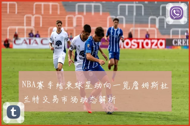 NBA赛季结束球星动向一览詹姆斯杜兰特交易市场动态解析