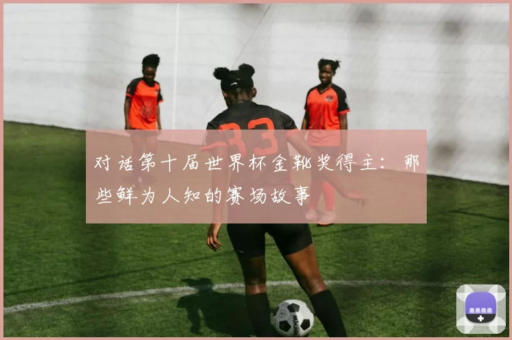 对话第十届世界杯金靴奖得主:那些鲜为人知的赛场故事