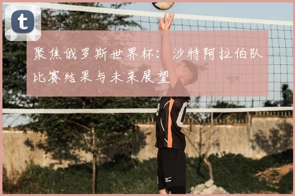 聚焦俄罗斯世界杯:沙特阿拉伯队比赛结果与未来展望