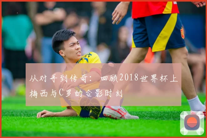 从对手到传奇:回顾2018世界杯上梅西与C罗的合影时刻