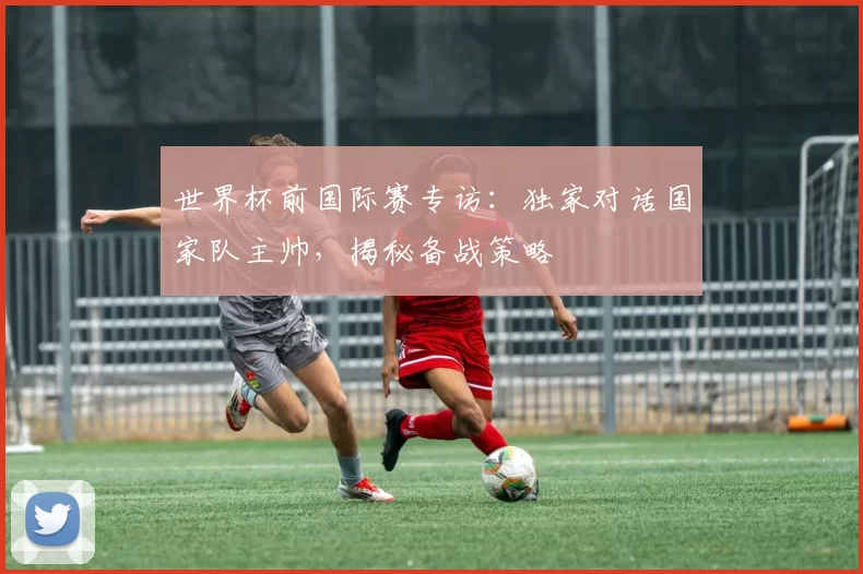 世界杯前国际赛专访：独家对话国家队主帅，揭秘备战策略