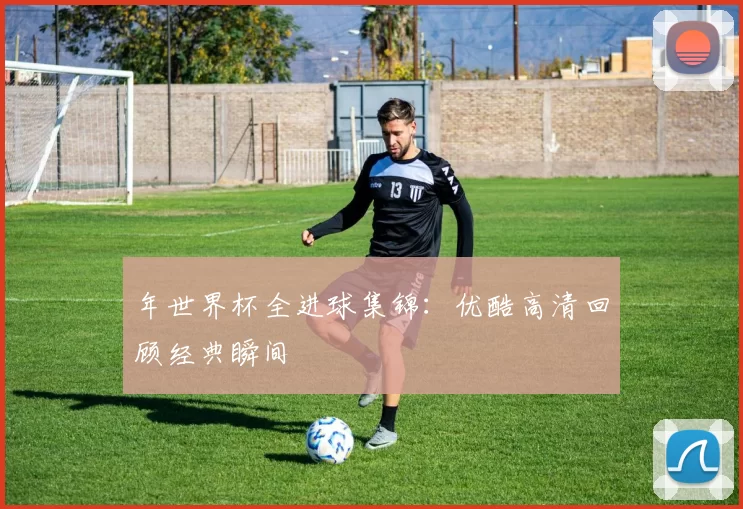 年世界杯全进球集锦:优酷高清回顾经典瞬间