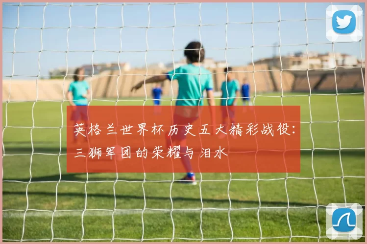 英格兰世界杯历史五大精彩战役：三狮军团的荣耀与泪水