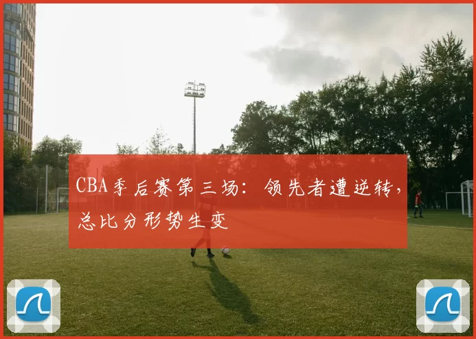 CBA季后赛第三场:领先者遭逆转,总比分形势生变