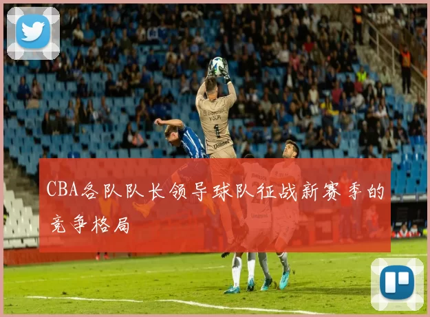 CBA各队队长领导球队征战新赛季的竞争格局