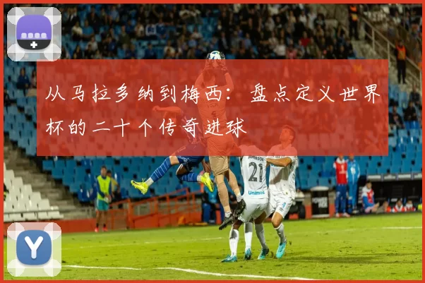 从马拉多纳到梅西:盘点定义世界杯的二十个传奇进球
