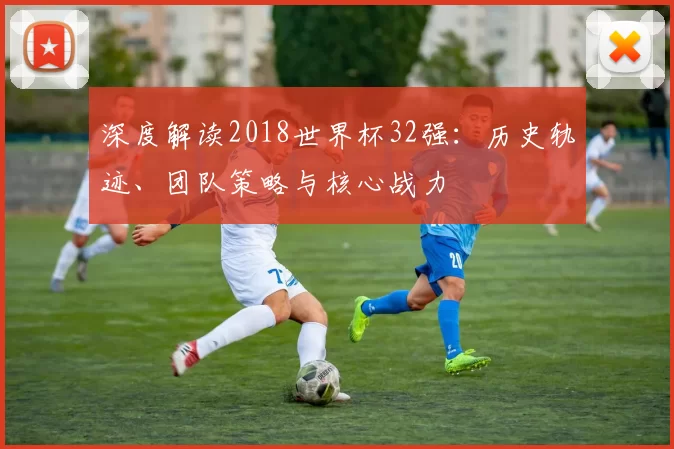 深度解读2018世界杯32强:历史轨迹、团队策略与核心战力