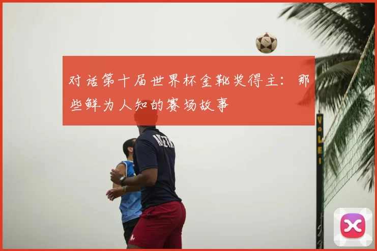 对话第十届世界杯金靴奖得主:那些鲜为人知的赛场故事