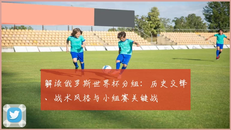 解读俄罗斯世界杯分组:历史交锋、战术风格与小组赛关键战