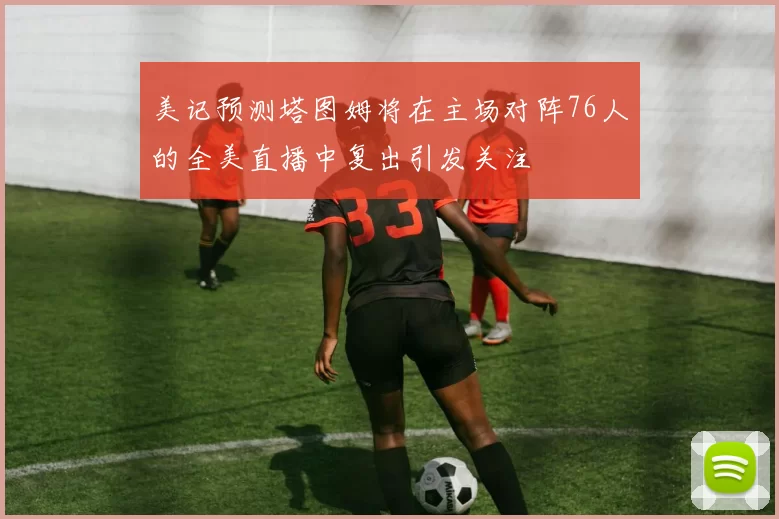 美记预测塔图姆将在主场对阵76人的全美直播中复出引发关注