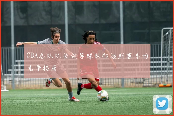 CBA各队队长领导球队征战新赛季的竞争格局