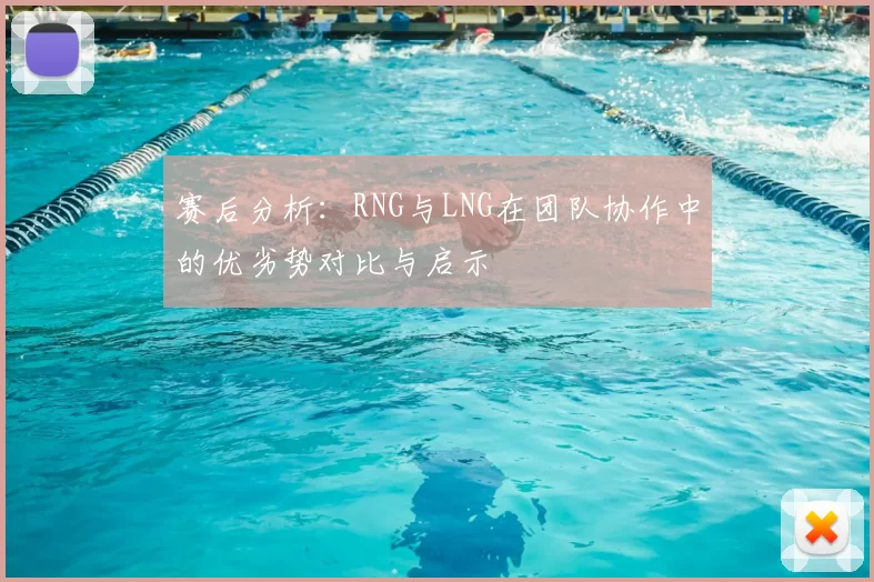 赛后分析:RNG与LNG在团队协作中的优劣势对比与启示