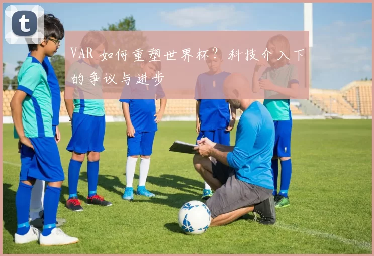 VAR 如何重塑世界杯?科技介入下的争议与进步