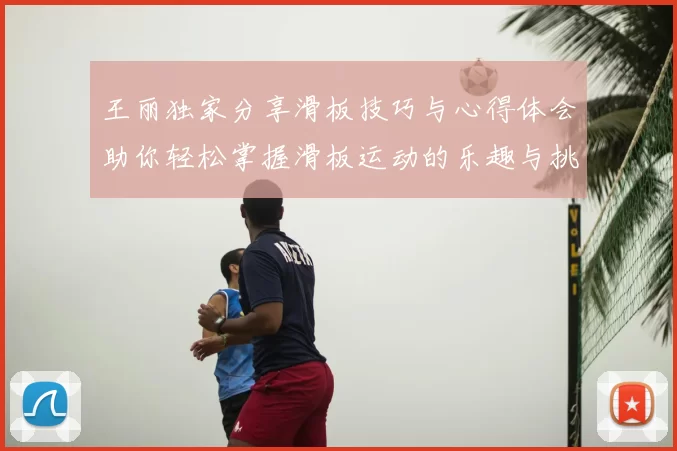 王丽独家分享滑板技巧与心得体会助你轻松掌握滑板运动的乐趣与挑战