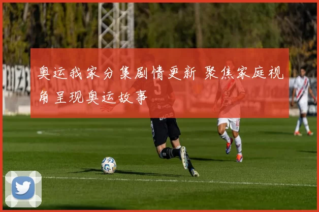奥运我家分集剧情更新 聚焦家庭视角呈现奥运故事