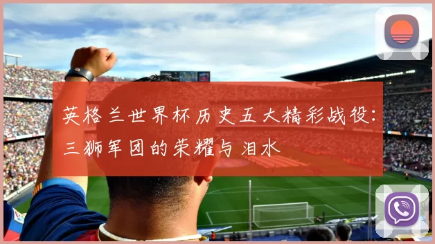 英格兰世界杯历史五大精彩战役：三狮军团的荣耀与泪水
