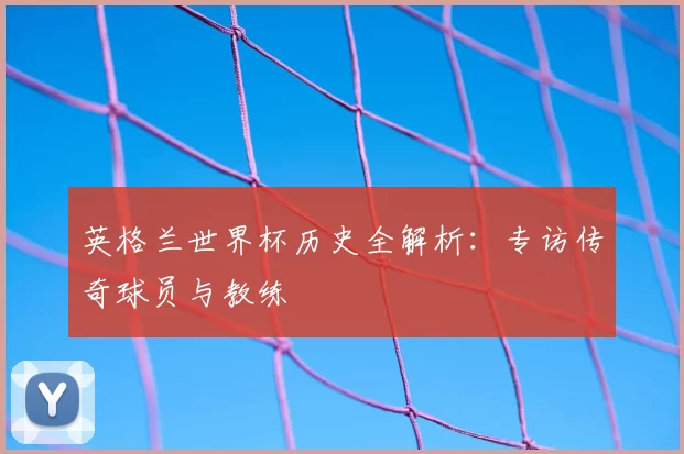 英格兰世界杯历史全解析:专访传奇球员与教练