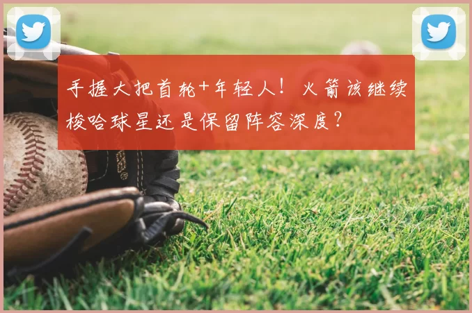 手握大把首轮+年轻人!火箭该继续梭哈球星还是保留阵容深度?