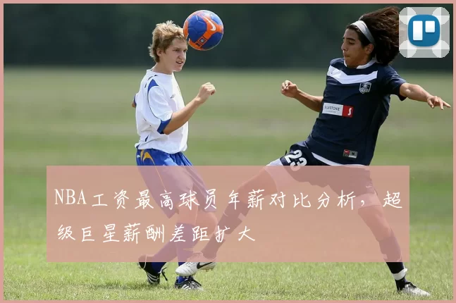 NBA工资最高球员年薪对比分析,超级巨星薪酬差距扩大