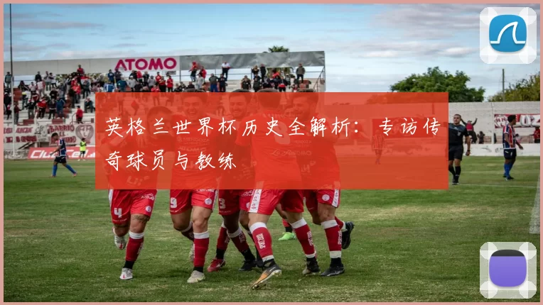 英格兰世界杯历史全解析:专访传奇球员与教练
