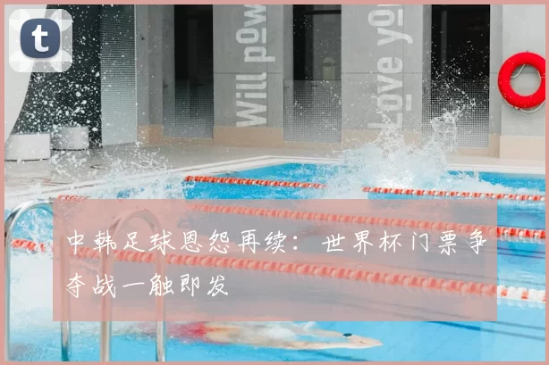 中韩足球恩怨再续：世界杯门票争夺战一触即发