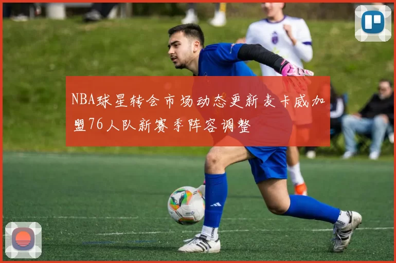 NBA球星转会市场动态更新麦卡威加盟76人队新赛季阵容调整