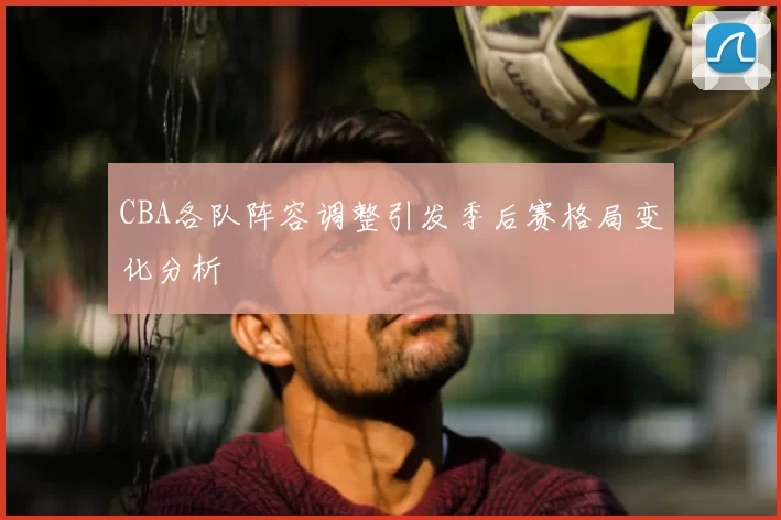 CBA各队阵容调整引发季后赛格局变化分析