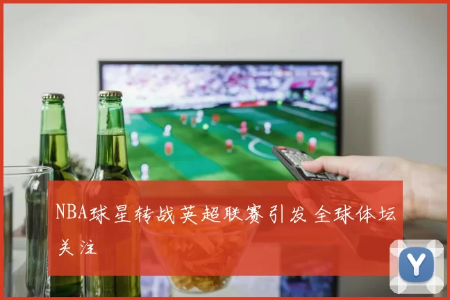 NBA球星转战英超联赛引发全球体坛关注