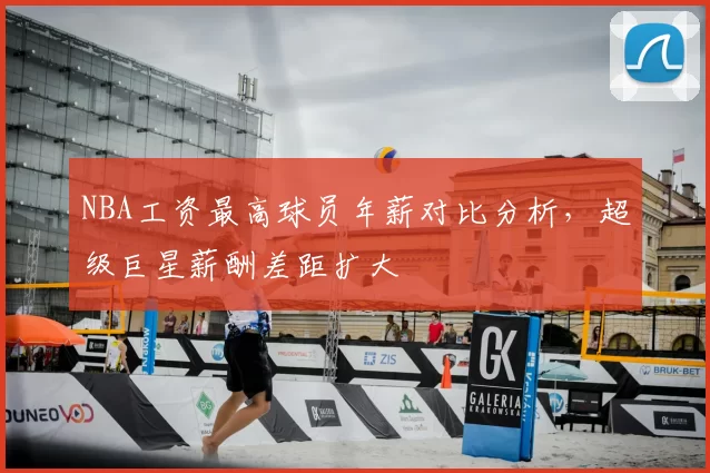 NBA工资最高球员年薪对比分析,超级巨星薪酬差距扩大