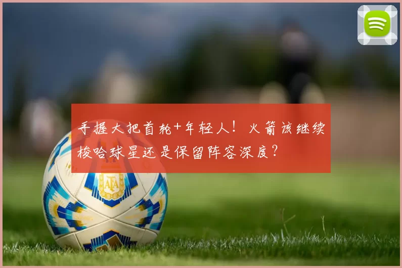 手握大把首轮+年轻人!火箭该继续梭哈球星还是保留阵容深度?
